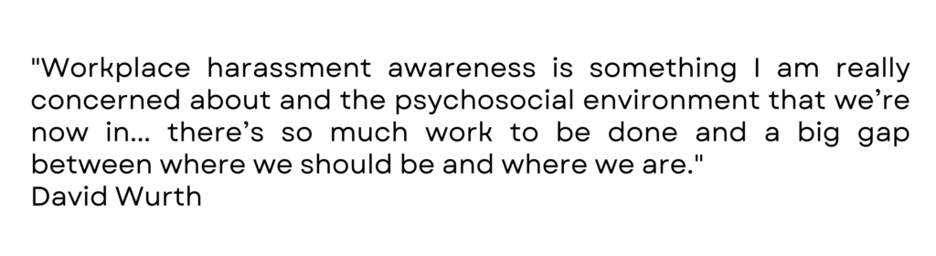 "Workplace harassment awareness is something I am really concerned about and the psychosocial environment that we’re now in... there’s so much work to be done and a big gap between where we should be and where we are." David Wurth